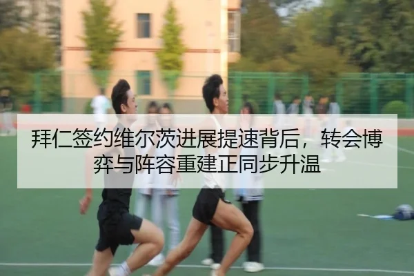 拜仁签约维尔茨进展提速背后，转会博弈与阵容重建正同步升温